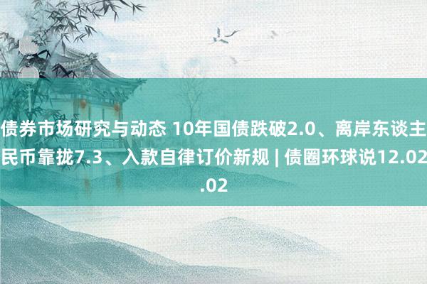 债券市场研究与动态 10年国债跌破2.0、离岸东谈主民币靠拢7.3、入款自律订价新规 | 债圈环球说12.02