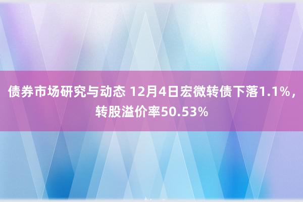 债券市场研究与动态 12月4日宏微转债下落1.1%，转股溢价率50.53%