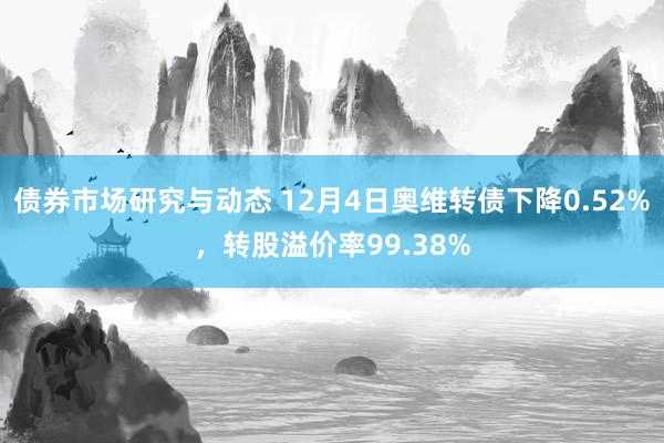 债券市场研究与动态 12月4日奥维转债下降0.52%，转股溢价率99.38%