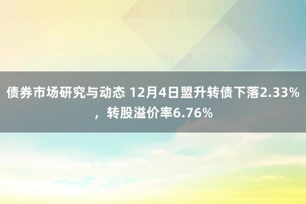 债券市场研究与动态 12月4日盟升转债下落2.33%，转股溢价率6.76%