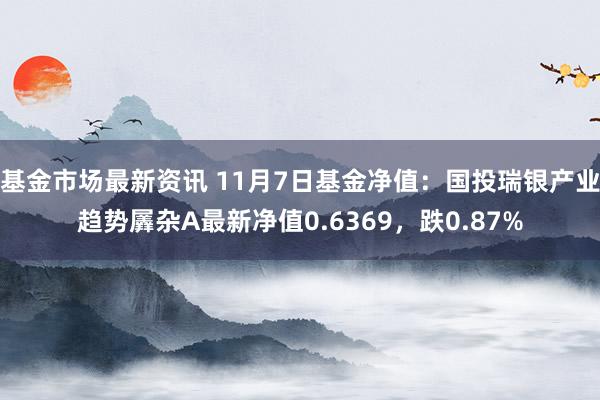 基金市场最新资讯 11月7日基金净值：国投瑞银产业趋势羼杂A最新净值0.6369，跌0.87%