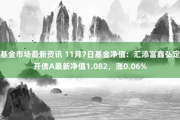 基金市场最新资讯 11月7日基金净值：汇添富鑫弘定开债A最新净值1.082，涨0.06%