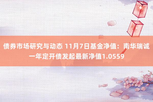 债券市场研究与动态 11月7日基金净值：南华瑞诚一年定开债发起最新净值1.0559