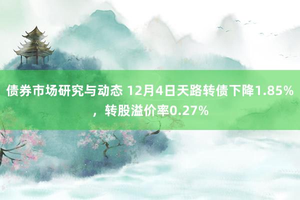 债券市场研究与动态 12月4日天路转债下降1.85%，转股溢价率0.27%