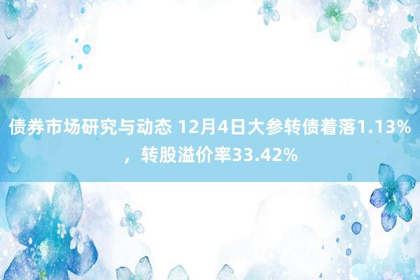 债券市场研究与动态 12月4日大参转债着落1.13%，转股溢价率33.42%