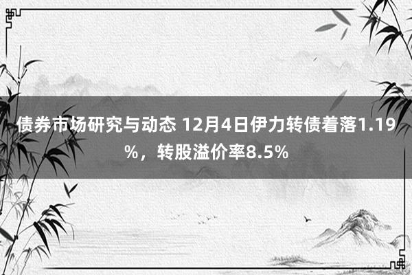 债券市场研究与动态 12月4日伊力转债着落1.19%，转股溢价率8.5%