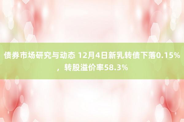 债券市场研究与动态 12月4日新乳转债下落0.15%，转股溢价率58.3%