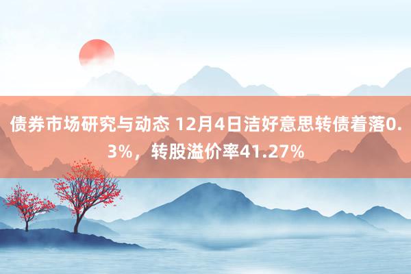 债券市场研究与动态 12月4日洁好意思转债着落0.3%，转股溢价率41.27%