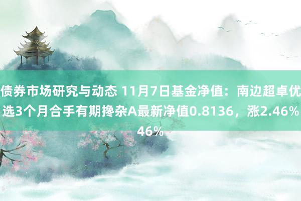 债券市场研究与动态 11月7日基金净值：南边超卓优选3个月合手有期搀杂A最新净值0.8136，涨2.46%