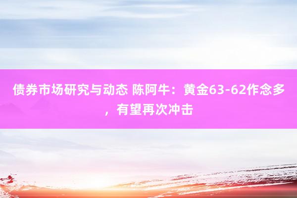 债券市场研究与动态 陈阿牛：黄金63-62作念多，有望再次冲击