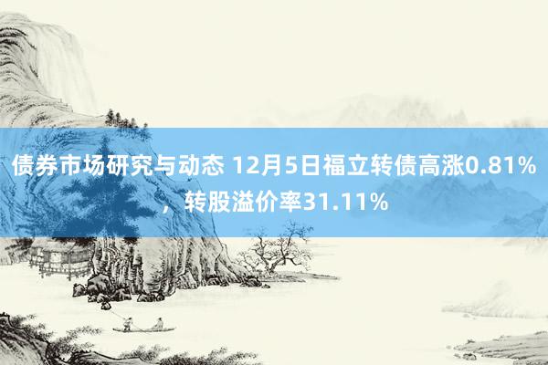 债券市场研究与动态 12月5日福立转债高涨0.81%，转股溢价率31.11%