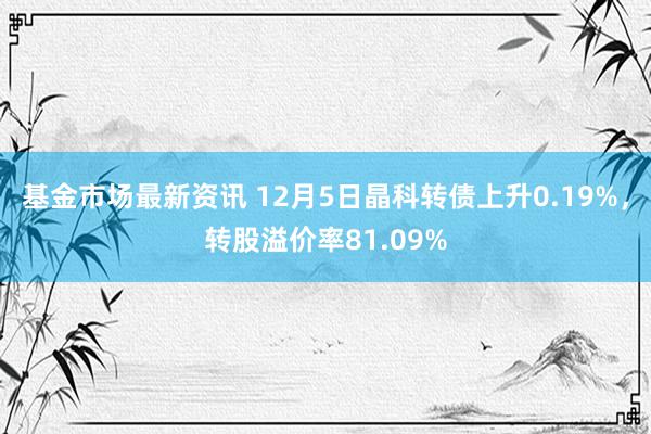 基金市场最新资讯 12月5日晶科转债上升0.19%，转股溢价率81.09%