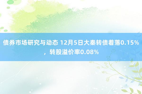 债券市场研究与动态 12月5日大秦转债着落0.15%，转股溢价率0.08%