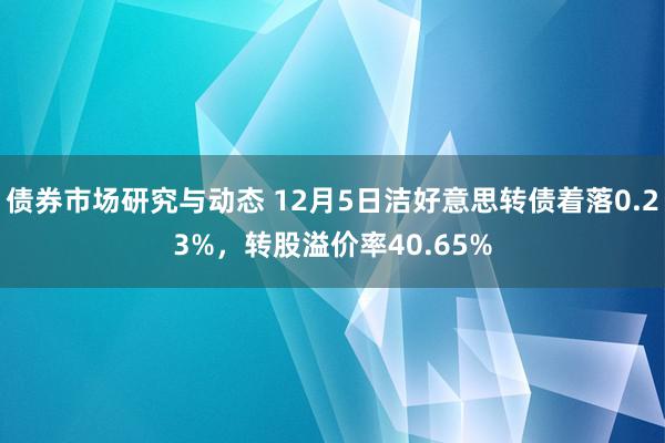 债券市场研究与动态 12月5日洁好意思转债着落0.23%，转股溢价率40.65%