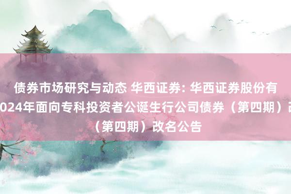 债券市场研究与动态 华西证券: 华西证券股份有限公司2024年面向专科投资者公诞生行公司债券（第四期）改名公告