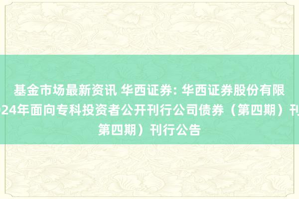 基金市场最新资讯 华西证券: 华西证券股份有限公司2024年面向专科投资者公开刊行公司债券（第四期）刊行公告