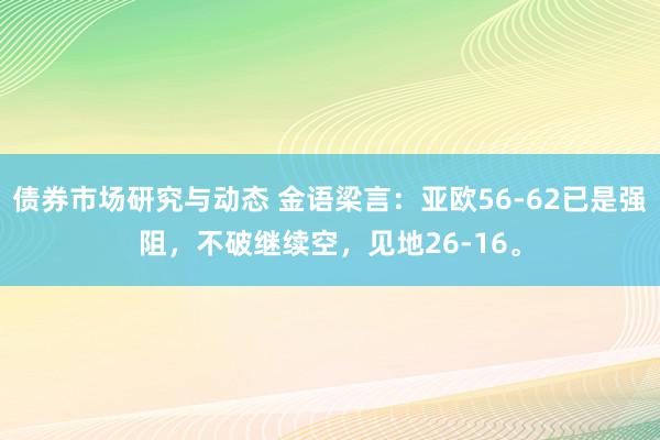 债券市场研究与动态 金语梁言：亚欧56-62已是强阻，不破继续空，见地26-16。