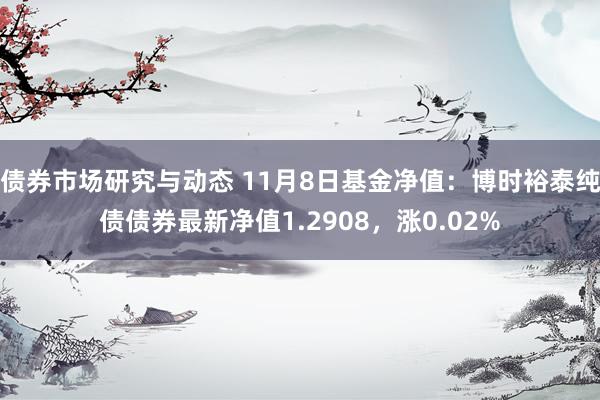 债券市场研究与动态 11月8日基金净值：博时裕泰纯债债券最新净值1.2908，涨0.02%