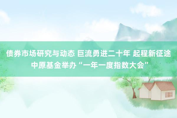 债券市场研究与动态 巨流勇进二十年 起程新征途 中原基金举办“一年一度指数大会”