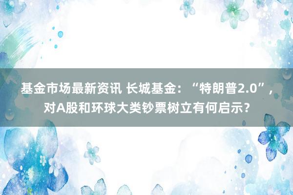 基金市场最新资讯 长城基金：“特朗普2.0”，对A股和环球大类钞票树立有何启示？