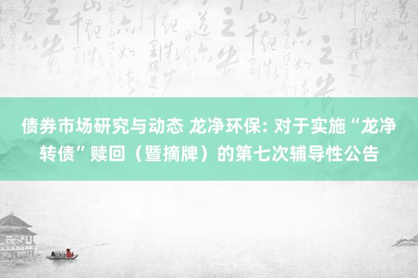 债券市场研究与动态 龙净环保: 对于实施“龙净转债”赎回（暨摘牌）的第七次辅导性公告