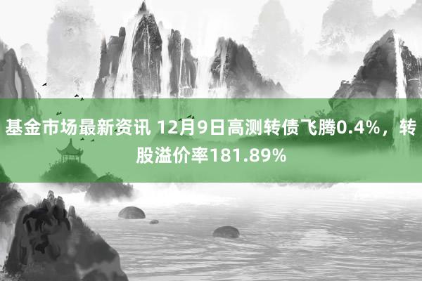 基金市场最新资讯 12月9日高测转债飞腾0.4%，转股溢价率181.89%