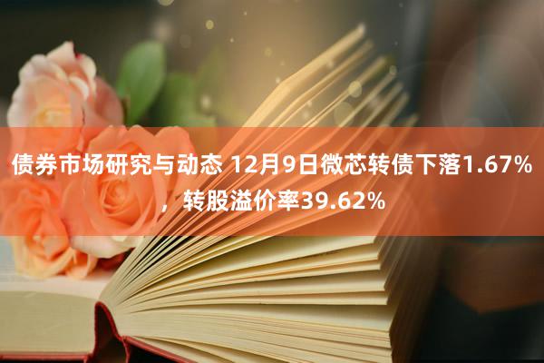 债券市场研究与动态 12月9日微芯转债下落1.67%，转股溢价率39.62%