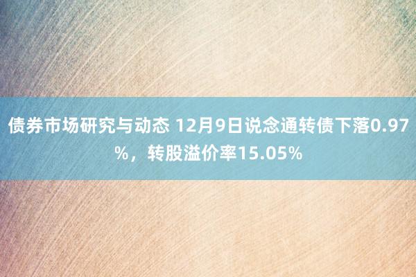 债券市场研究与动态 12月9日说念通转债下落0.97%，转股溢价率15.05%