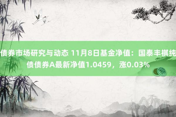 债券市场研究与动态 11月8日基金净值：国泰丰祺纯债债券A最新净值1.0459，涨0.03%