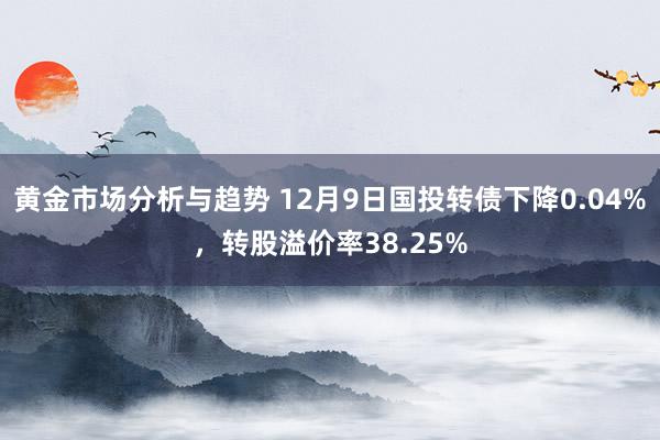 黄金市场分析与趋势 12月9日国投转债下降0.04%，转股溢价率38.25%