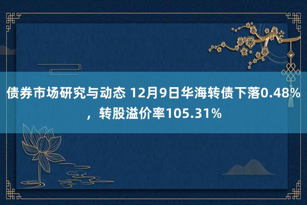 债券市场研究与动态 12月9日华海转债下落0.48%，转股溢价率105.31%