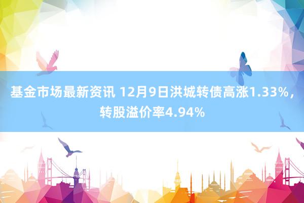 基金市场最新资讯 12月9日洪城转债高涨1.33%，转股溢价率4.94%