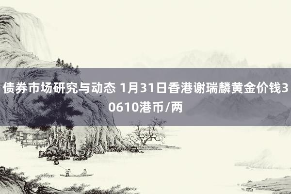 债券市场研究与动态 1月31日香港谢瑞麟黄金价钱30610港币/两