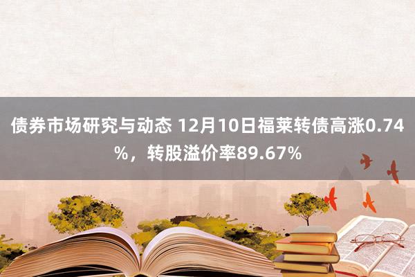 债券市场研究与动态 12月10日福莱转债高涨0.74%，转股溢价率89.67%