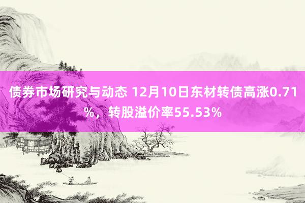 债券市场研究与动态 12月10日东材转债高涨0.71%，转股溢价率55.53%