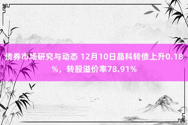 债券市场研究与动态 12月10日晶科转债上升0.18%，转股溢价率78.91%