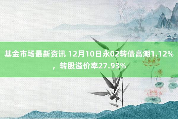 基金市场最新资讯 12月10日永02转债高潮1.12%，转股溢价率27.93%