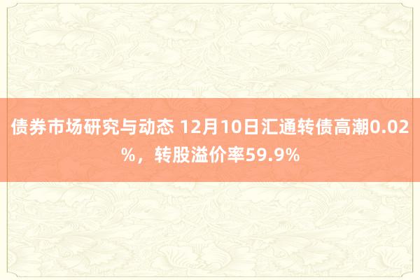 债券市场研究与动态 12月10日汇通转债高潮0.02%，转股溢价率59.9%