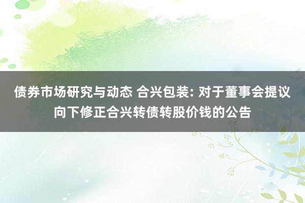 债券市场研究与动态 合兴包装: 对于董事会提议向下修正合兴转债转股价钱的公告