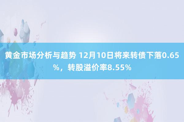 黄金市场分析与趋势 12月10日将来转债下落0.65%，转股溢价率8.55%