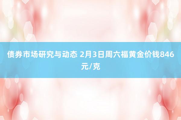 债券市场研究与动态 2月3日周六福黄金价钱846元/克