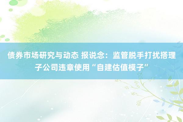 债券市场研究与动态 报说念：监管脱手打扰搭理子公司违章使用“自建估值模子”