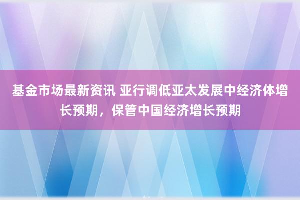 基金市场最新资讯 亚行调低亚太发展中经济体增长预期，保管中国经济增长预期