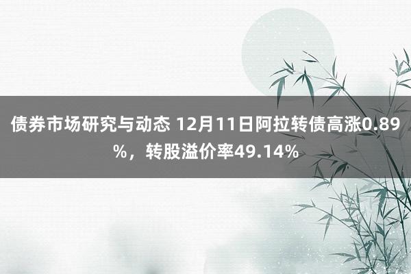 债券市场研究与动态 12月11日阿拉转债高涨0.89%，转股溢价率49.14%