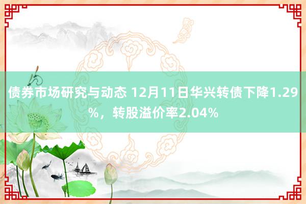 债券市场研究与动态 12月11日华兴转债下降1.29%，转股溢价率2.04%