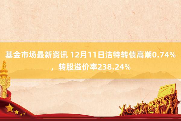 基金市场最新资讯 12月11日洁特转债高潮0.74%，转股溢价率238.24%