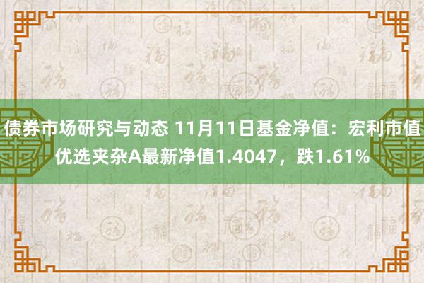 债券市场研究与动态 11月11日基金净值：宏利市值优选夹杂A最新净值1.4047，跌1.61%