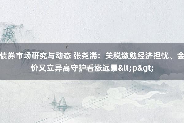 债券市场研究与动态 张尧浠：关税激勉经济担忧、金价又立异高守护看涨远景<p>