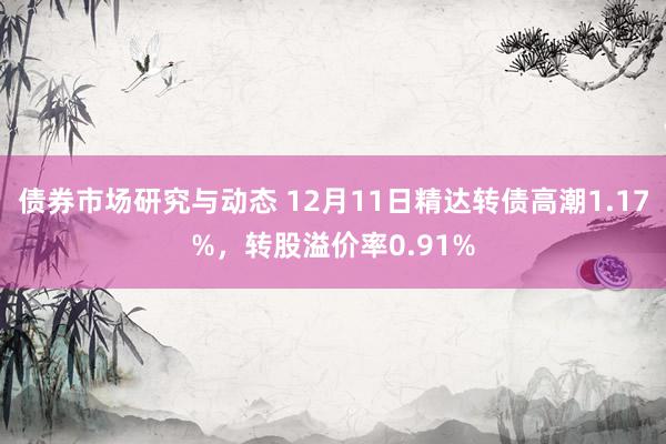 债券市场研究与动态 12月11日精达转债高潮1.17%，转股溢价率0.91%