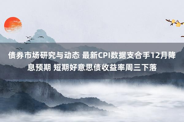 债券市场研究与动态 最新CPI数据支合手12月降息预期 短期好意思债收益率周三下落